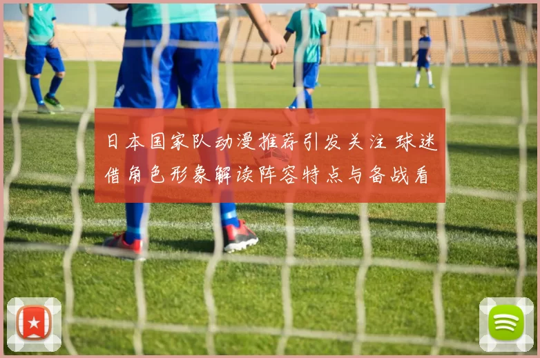 日本国家队动漫推荐引发关注 球迷借角色形象解读阵容特点与备战看点