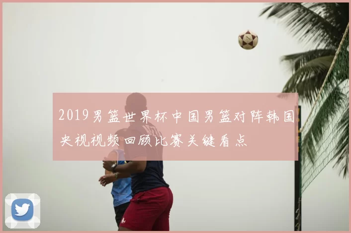 2019男篮世界杯中国男篮对阵韩国央视视频回顾比赛关键看点