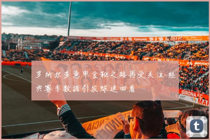 罗纳尔多意甲金靴之路再受关注 经典赛季数据引发球迷回看