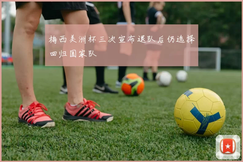 梅西美洲杯三次宣布退队后仍选择回归国家队