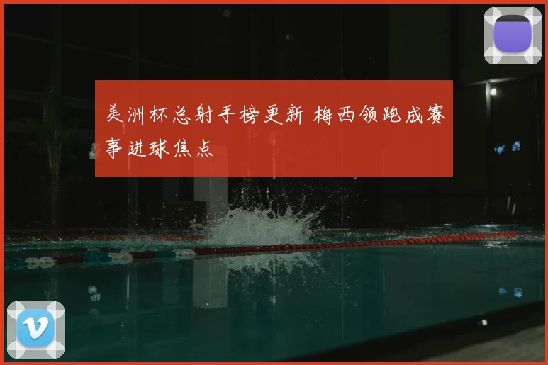 美洲杯总射手榜更新 梅西领跑成赛事进球焦点