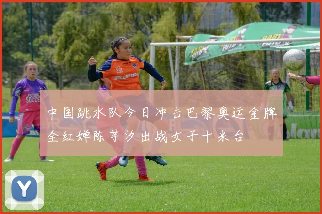 中国跳水队今日冲击巴黎奥运金牌全红婵陈芋汐出战女子十米台