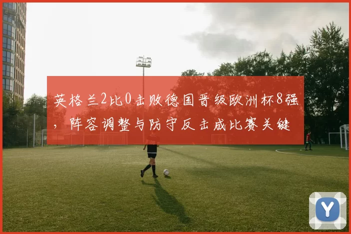 英格兰2比0击败德国晋级欧洲杯8强，阵容调整与防守反击成比赛关键