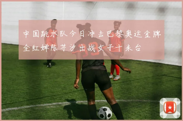 中国跳水队今日冲击巴黎奥运金牌全红婵陈芋汐出战女子十米台