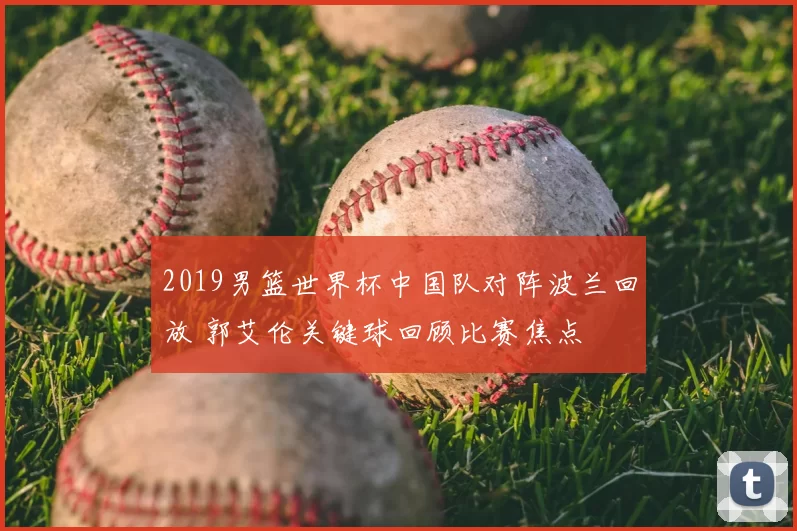 2019男篮世界杯中国队对阵波兰回放 郭艾伦关键球回顾比赛焦点