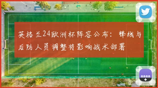 英格兰24欧洲杯阵容公布：锋线与后防人员调整将影响战术部署