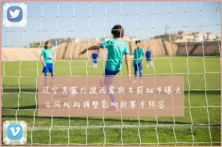 辽宁男篮外援西蒙斯年薪细节曝光 合同结构调整影响新赛季阵容