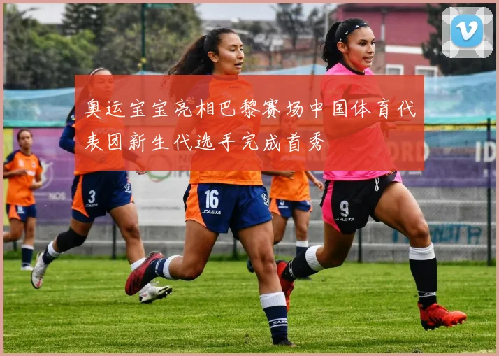 奥运宝宝亮相巴黎赛场中国体育代表团新生代选手完成首秀