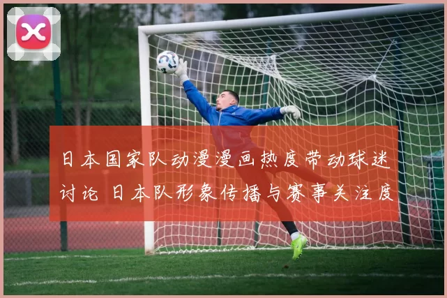 日本国家队动漫漫画热度带动球迷讨论 日本队形象传播与赛事关注度同步上升