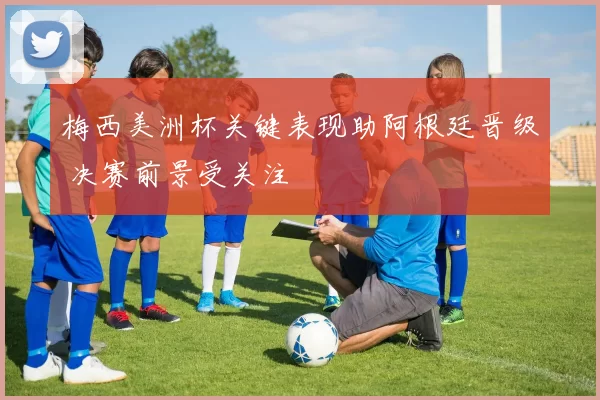 梅西美洲杯关键表现助阿根廷晋级 决赛前景受关注