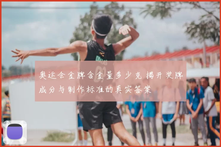 奥运会金牌含金量多少克 揭开奖牌成分与制作标准的真实答案