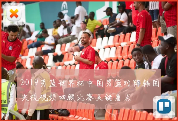 2019男篮世界杯中国男篮对阵韩国央视视频回顾比赛关键看点