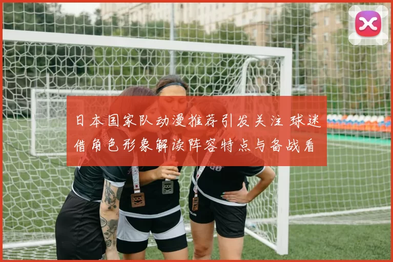 日本国家队动漫推荐引发关注 球迷借角色形象解读阵容特点与备战看点