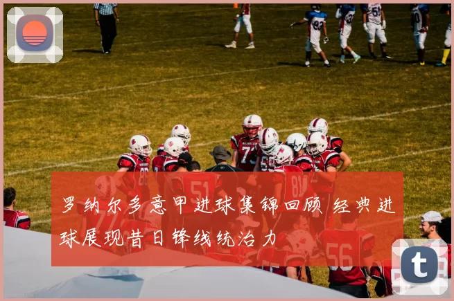 罗纳尔多意甲进球集锦回顾 经典进球展现昔日锋线统治力