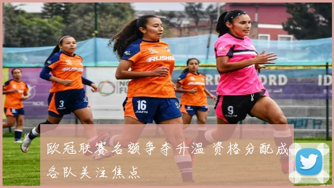 欧冠联赛名额争夺升温 资格分配成各队关注焦点