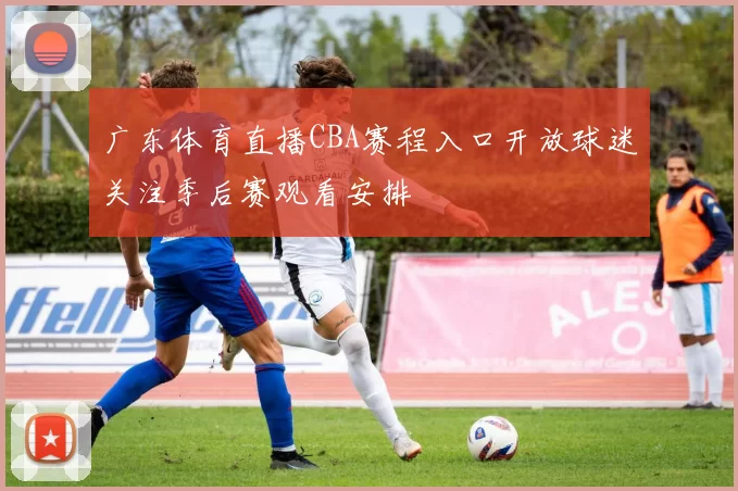 广东体育直播CBA赛程入口开放球迷关注季后赛观看安排