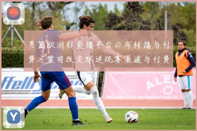 男篮欧洲杯直播平台公布转播与付费方案将改变球迷观赛渠道与付费习惯