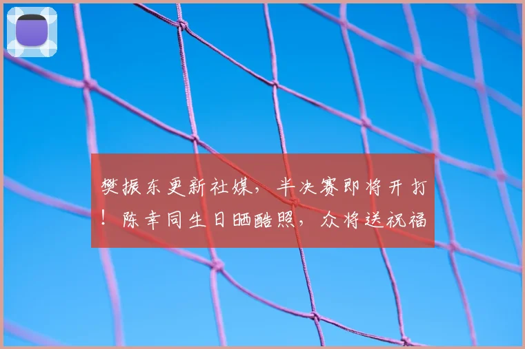 樊振东更新社媒，半决赛即将开打！陈幸同生日晒酷照，众将送祝福