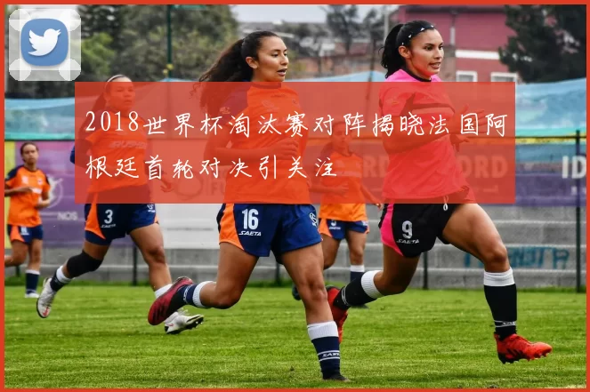 2018世界杯淘汰赛对阵揭晓法国阿根廷首轮对决引关注