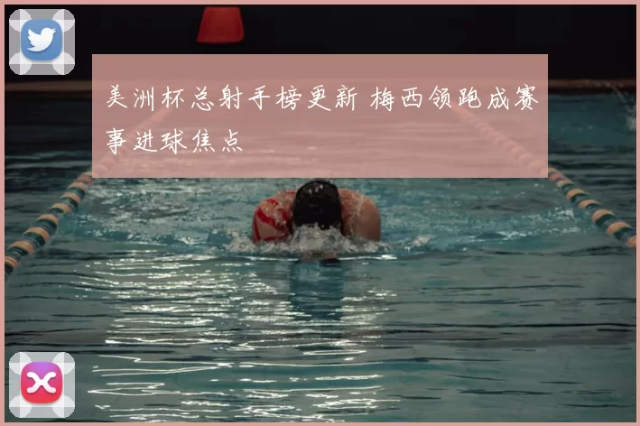 美洲杯总射手榜更新 梅西领跑成赛事进球焦点