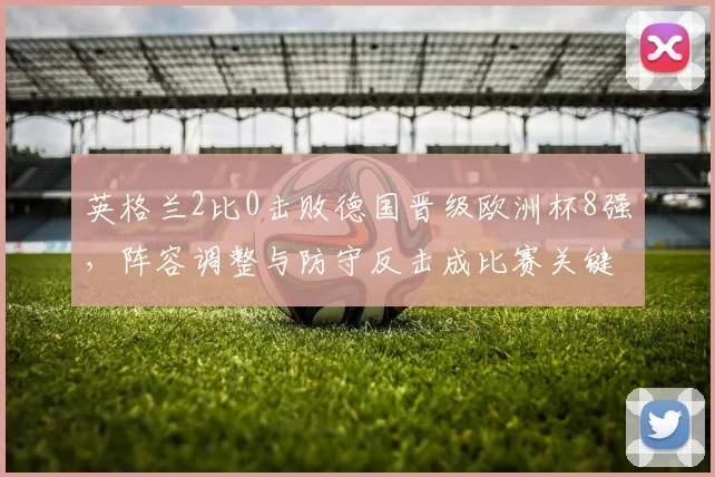 英格兰2比0击败德国晋级欧洲杯8强，阵容调整与防守反击成比赛关键