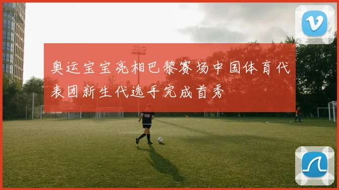 奥运宝宝亮相巴黎赛场中国体育代表团新生代选手完成首秀