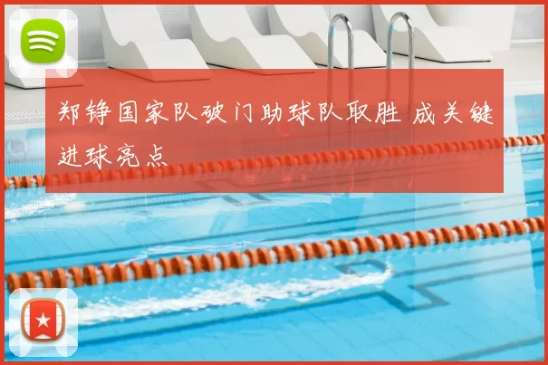 郑铮国家队破门助球队取胜 成关键进球亮点