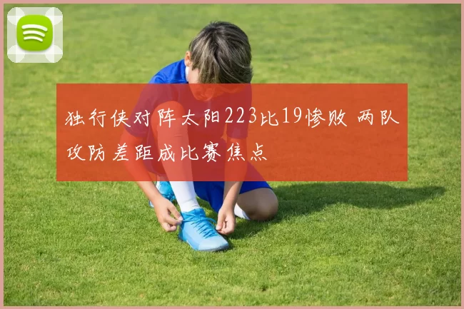独行侠对阵太阳223比19惨败 两队攻防差距成比赛焦点
