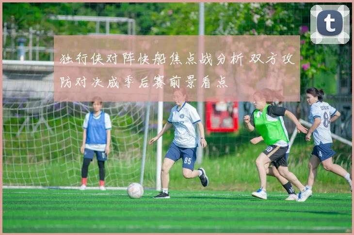 独行侠对阵快船焦点战分析 双方攻防对决成季后赛前景看点