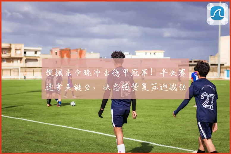 樊振东今晚冲击德甲冠军！半决赛连拿关键分，状态强势复苏迎战劲敌_萨尔布吕肯_杜塞尔多夫_欧冠
